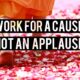 WORK FOR A CAUSE NOT FOR APPLAUSE
